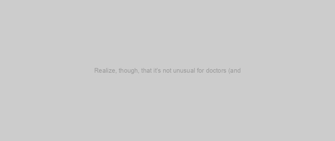 Realize, though, that it’s not unusual for doctors (and